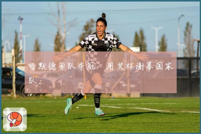 哈默德率队夺冠，用奖杯谢幕国家队