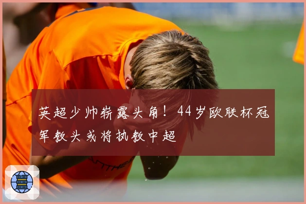 英超少帅崭露头角！44岁欧联杯冠军教头或将执教中超