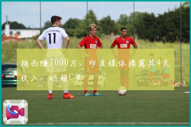 梅西赚7000万，印度媒体揭露其4天收入，远超C罗