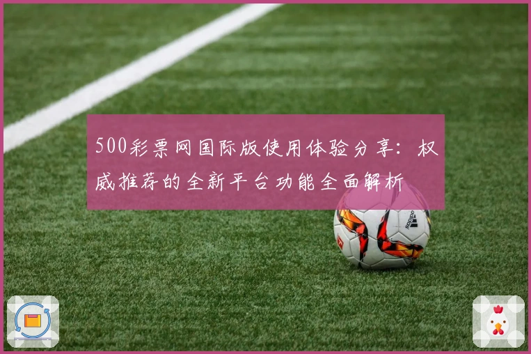 500彩票网国际版使用体验分享：权威推荐的全新平台功能全面解析