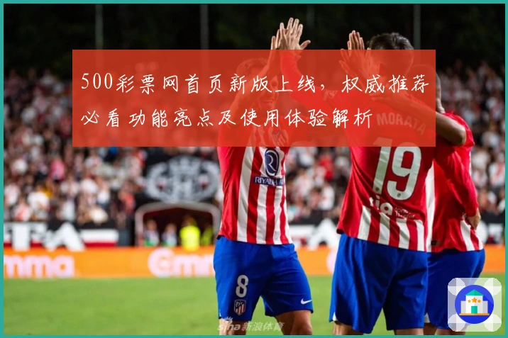 500彩票网首页新版上线,权威推荐必看功能亮点及使用体验解析