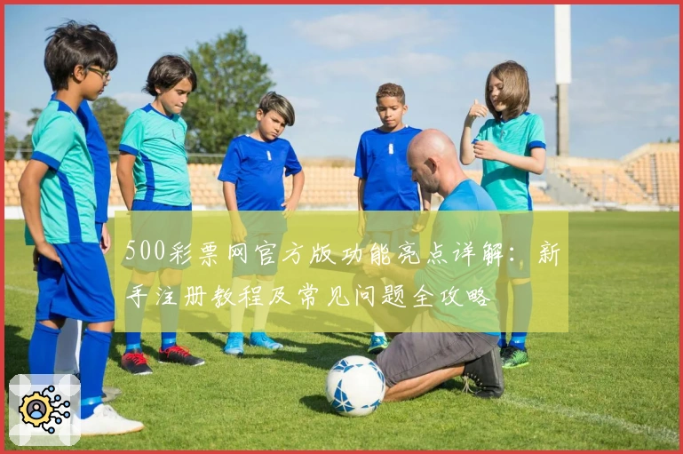 500彩票网官方版功能亮点详解：新手注册教程及常见问题全攻略