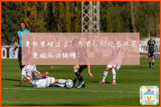 曼联重磅出击！斥资1.65亿签双星，曼城压力陡增！