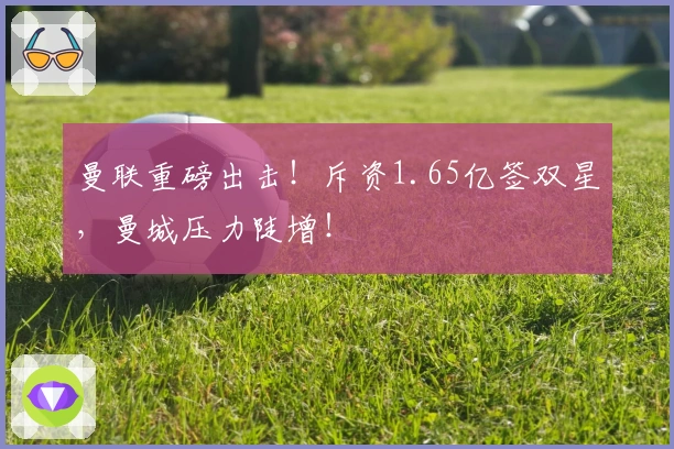 曼联重磅出击！斥资1.65亿签双星，曼城压力陡增！