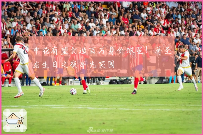 申花有望打造百万身价球星！蒋圣龙生日之夜率先突围