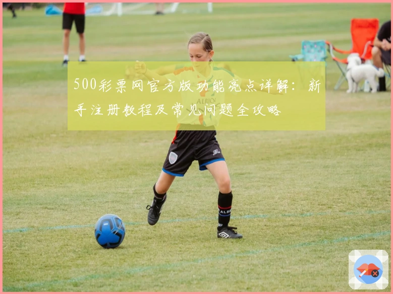 500彩票网官方版功能亮点详解：新手注册教程及常见问题全攻略