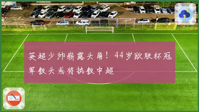 英超少帅崭露头角！44岁欧联杯冠军教头或将执教中超