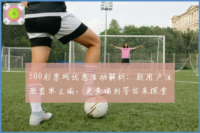 500彩票网优惠活动解析:新用户注册首单立减,更多福利等你来探索