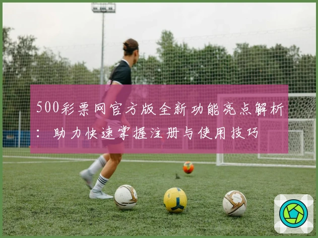 500彩票网官方版全新功能亮点解析:助力快速掌握注册与使用技巧